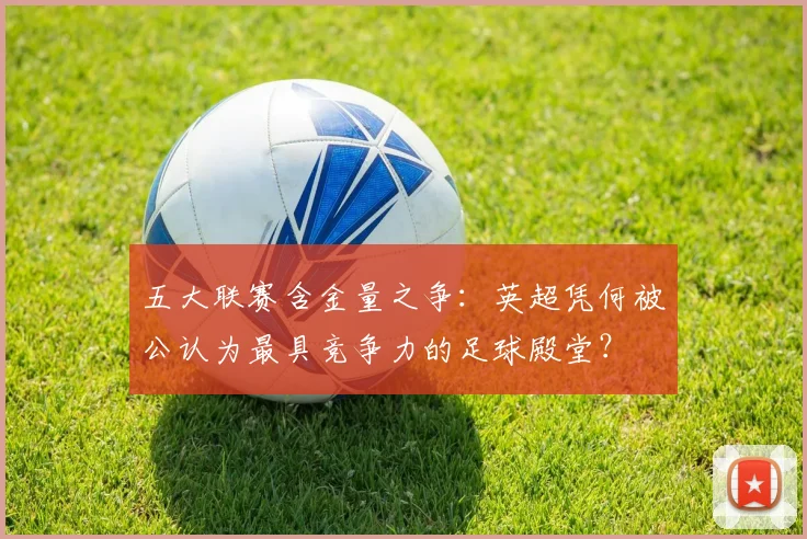 五大联赛含金量之争:英超凭何被公认为最具竞争力的足球殿堂?