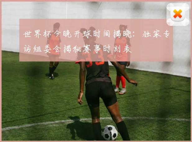 世界杯今晚开球时间揭晓：独家专访组委会揭秘赛事时刻表