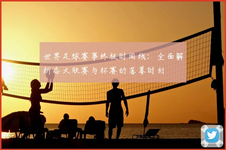 世界足球赛事终极时间线：全面解析各大联赛与杯赛的落幕时刻