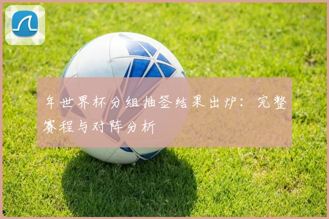 年世界杯分组抽签结果出炉：完整赛程与对阵分析